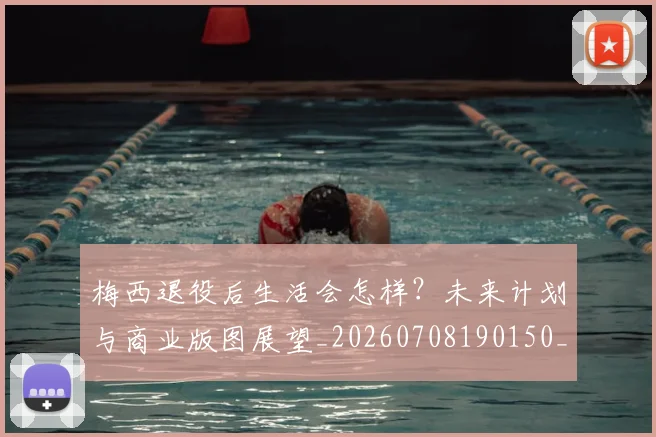 梅西退役后生活会怎样？未来计划与商业版图展望_20260708190150_20260731182802