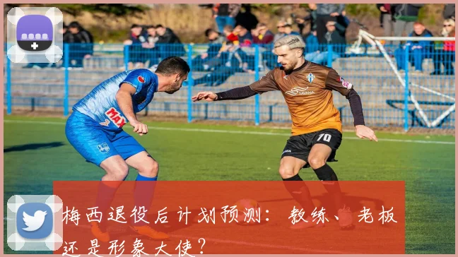 梅西退役后计划预测：教练、老板还是形象大使？