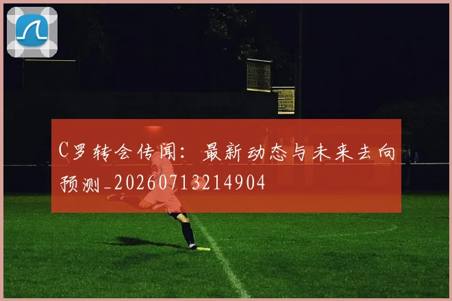 C罗转会传闻：最新动态与未来去向预测_20260713214904
