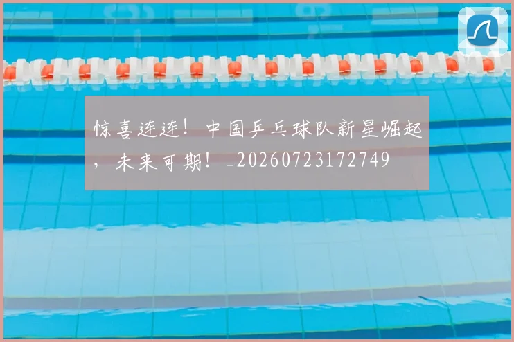 惊喜连连!中国乒乓球队新星崛起,未来可期!_20260723172749