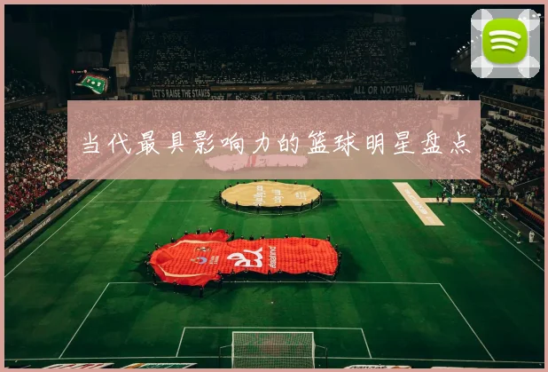 当代最具影响力的篮球明星盘点