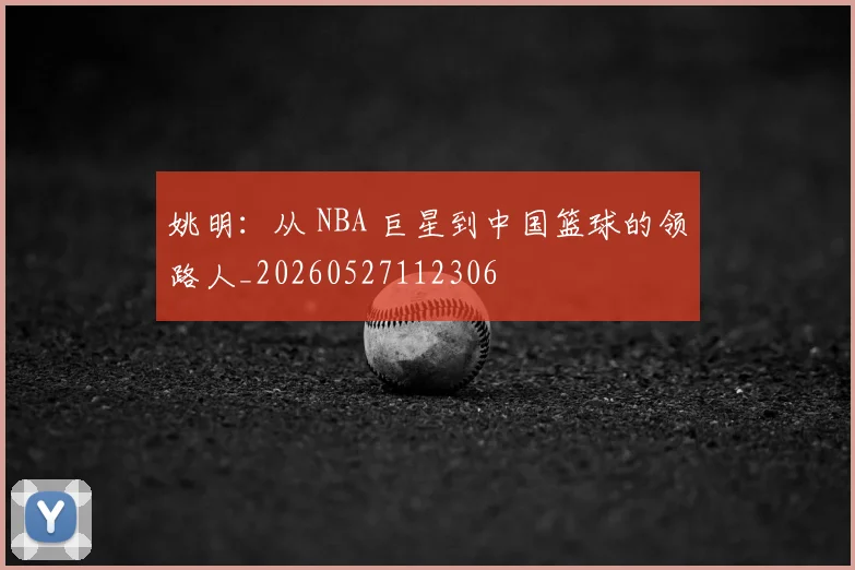 姚明:从 NBA 巨星到中国篮球的领路人_20260527112306