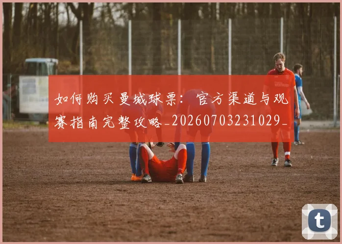 如何购买曼城球票:官方渠道与观赛指南完整攻略_20260703231029_20260720184035