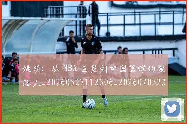 姚明:从 NBA 巨星到中国篮球的领路人_20260527112306_20260703233136_20260720192601