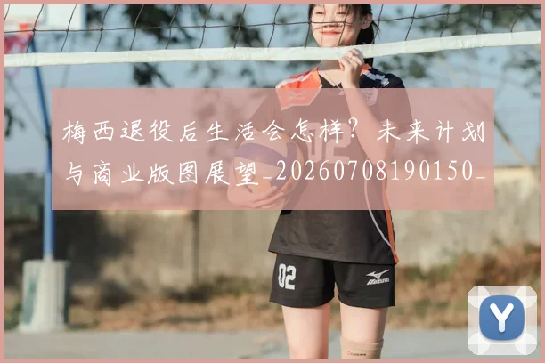 梅西退役后生活会怎样？未来计划与商业版图展望_20260708190150_20260731182802