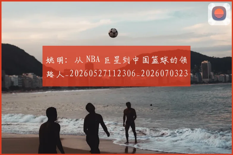 姚明：从 NBA 巨星到中国篮球的领路人_20260527112306_20260703233136_20260720192601