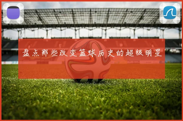 盘点那些改变篮球历史的超级明星