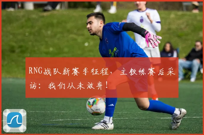 RNG战队新赛季征程,主教练赛后采访:我们从未放弃!