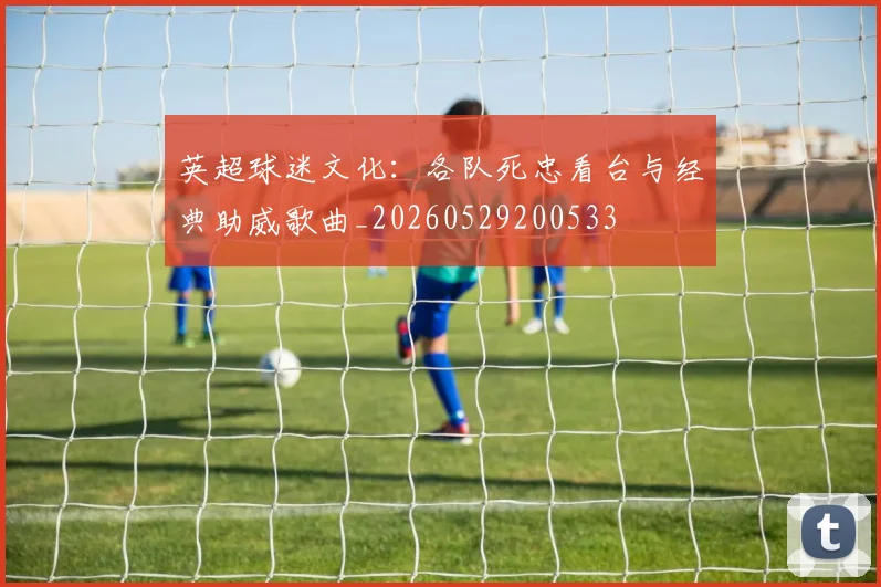 英超球迷文化：各队死忠看台与经典助威歌曲_20260529200533