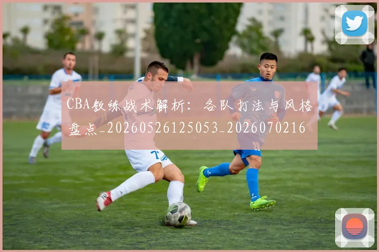 CBA教练战术解析:各队打法与风格盘点_20260526125053_20260702164009_20260712045124