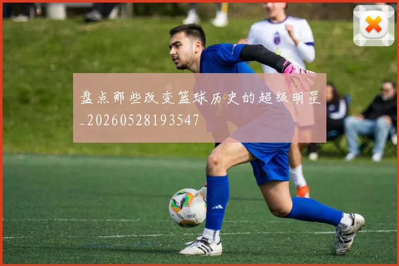 盘点那些改变篮球历史的超级明星_20260528193547
