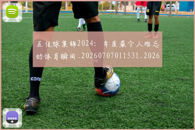 五佳球集锦2024：年度最令人难忘的体育瞬间_20260707011531_20260716193048