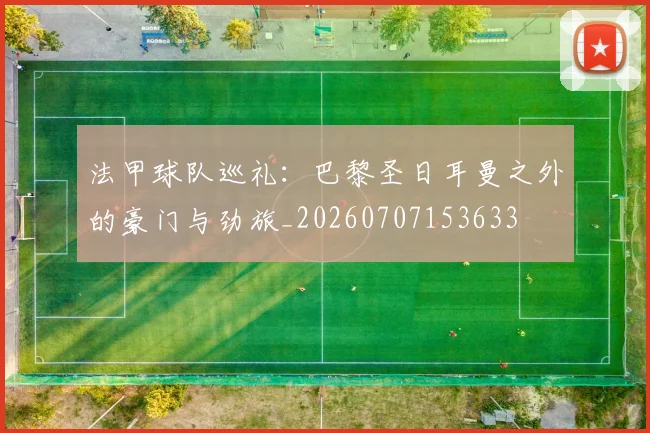 法甲球队巡礼：巴黎圣日耳曼之外的豪门与劲旅_20260707153633