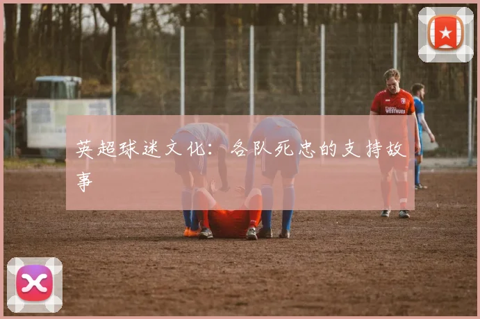 英超球迷文化：各队死忠的支持故事