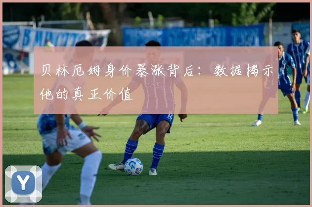 贝林厄姆身价暴涨背后:数据揭示他的真正价值