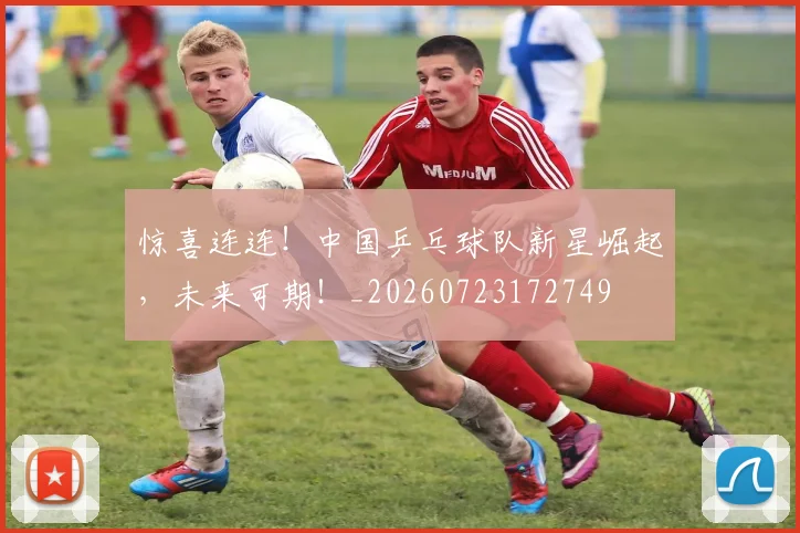 惊喜连连！中国乒乓球队新星崛起，未来可期！_20260723172749